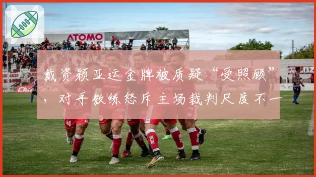 戴资颖亚运金牌被质疑“受照顾”，对手教练怒斥主场裁判尺度不一