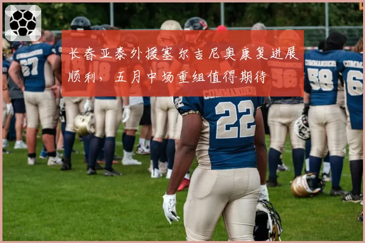 长春亚泰外援塞尔吉尼奥康复进展顺利,五月中场重组值得期待