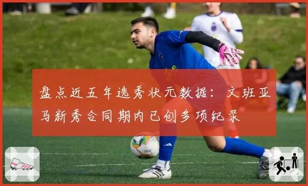 盘点近五年选秀状元数据：文班亚马新秀合同期内已创多项纪录