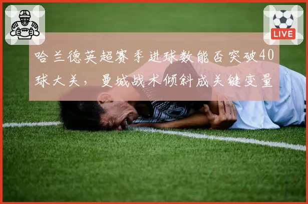 哈兰德英超赛季进球数能否突破40球大关，曼城战术倾斜成关键变量