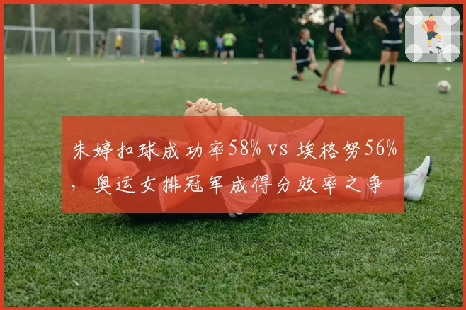 朱婷扣球成功率58% vs 埃格努56%，奥运女排冠军成得分效率之争