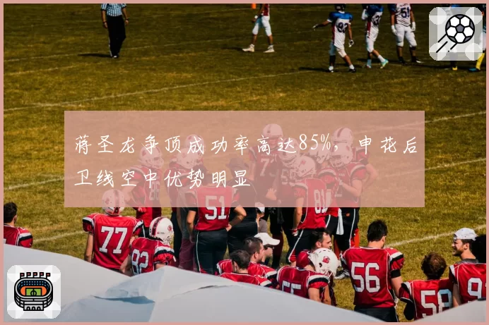 蒋圣龙争顶成功率高达85%，申花后卫线空中优势明显