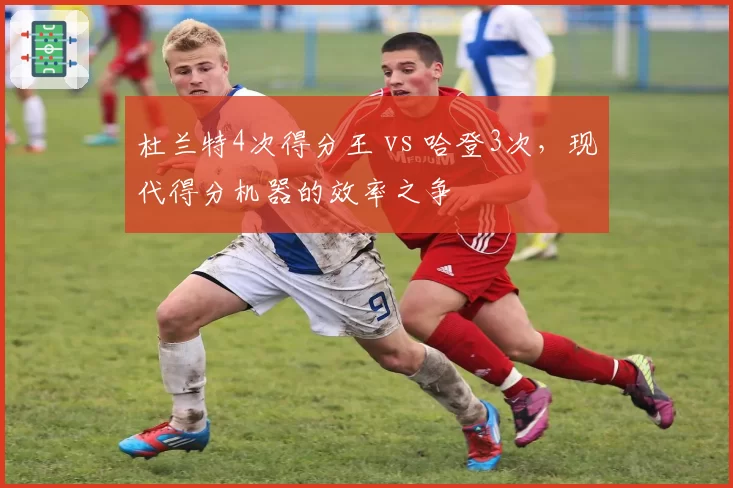 杜兰特4次得分王 vs 哈登3次，现代得分机器的效率之争