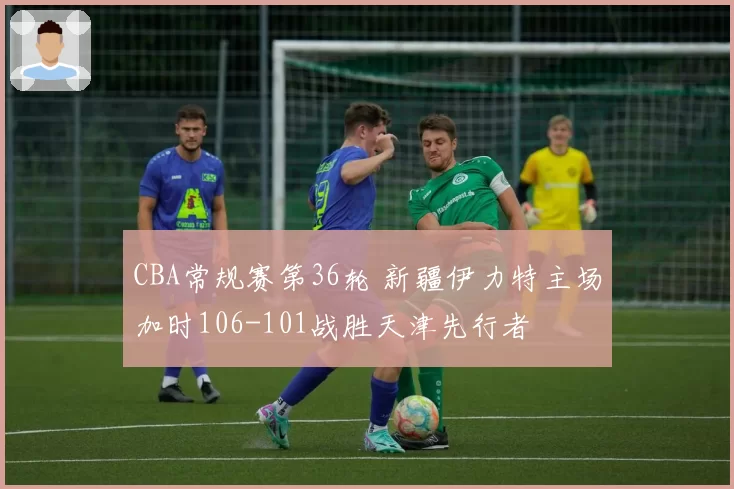 CBA常规赛第36轮 新疆伊力特主场加时106-101战胜天津先行者