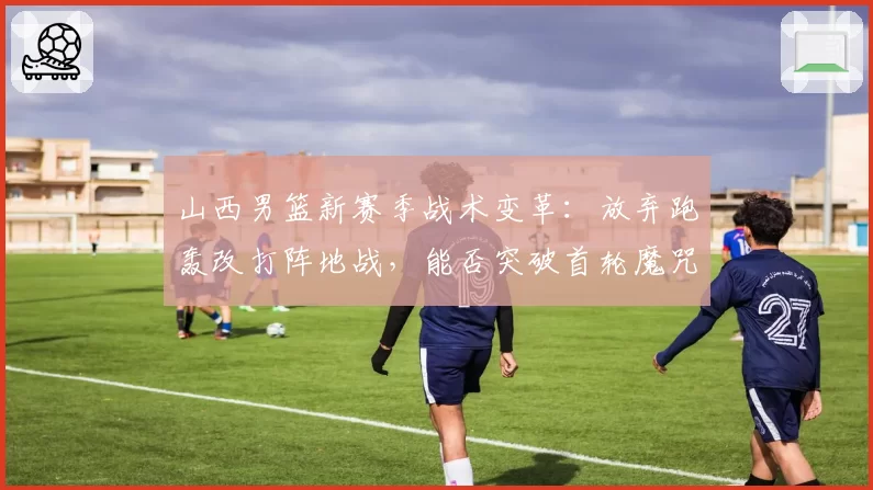 山西男篮新赛季战术变革：放弃跑轰改打阵地战，能否突破首轮魔咒？