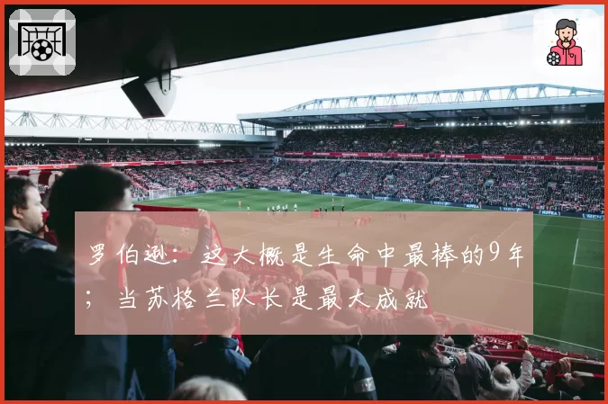 罗伯逊：这大概是生命中最棒的9年；当苏格兰队长是最大成就