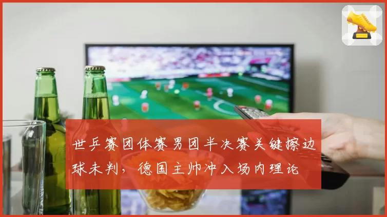 世乒赛团体赛男团半决赛关键擦边球未判,德国主帅冲入场内理论