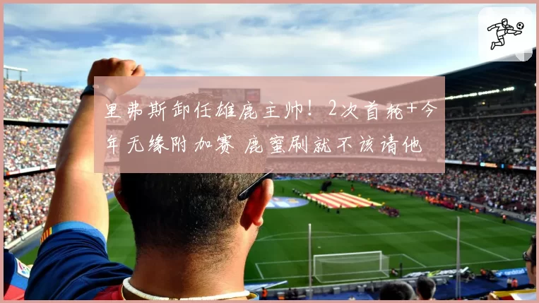 里弗斯卸任雄鹿主帅!2次首轮+今年无缘附加赛 鹿蜜刷就不该请他