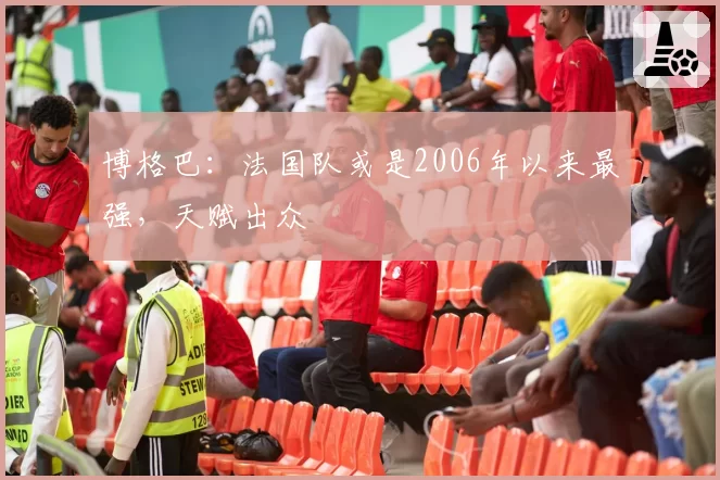博格巴：法国队或是2006年以来最强，天赋出众
