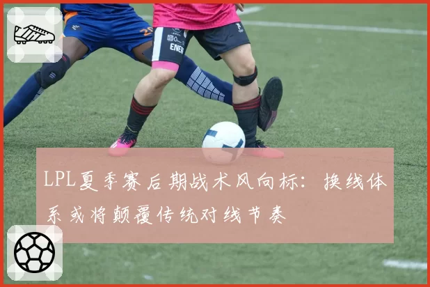 LPL夏季赛后期战术风向标：换线体系或将颠覆传统对线节奏