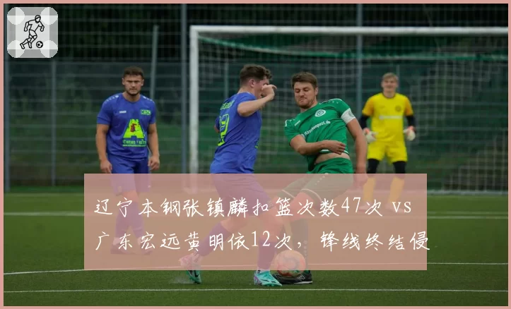 辽宁本钢张镇麟扣篮次数47次 vs 广东宏远黄明依12次，锋线终结侵略性天壤之别
