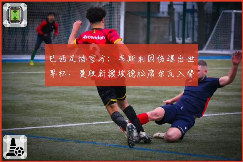 巴西足协官方:韦斯利因伤退出世界杯,曼联新援埃德松席尔瓦入替