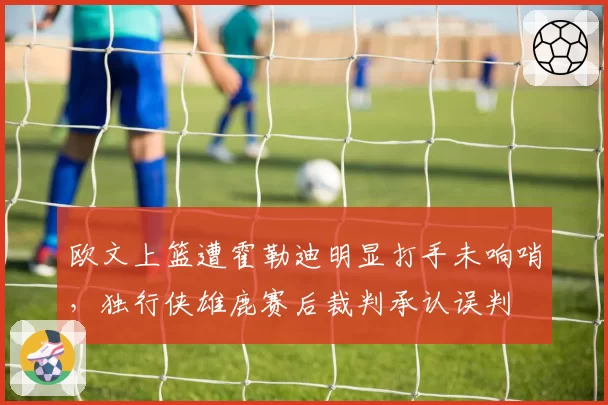 欧文上篮遭霍勒迪明显打手未响哨,独行侠雄鹿赛后裁判承认误判