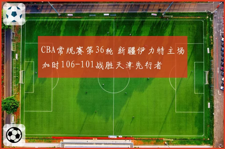 CBA常规赛第36轮 新疆伊力特主场加时106-101战胜天津先行者