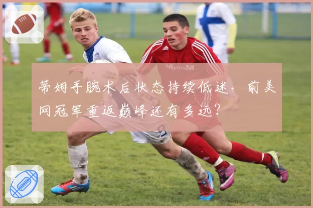 蒂姆手腕术后状态持续低迷，前美网冠军重返巅峰还有多远？