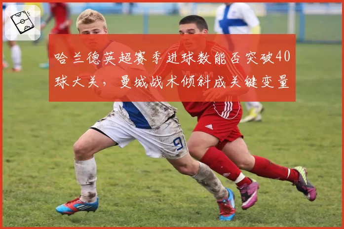 哈兰德英超赛季进球数能否突破40球大关，曼城战术倾斜成关键变量