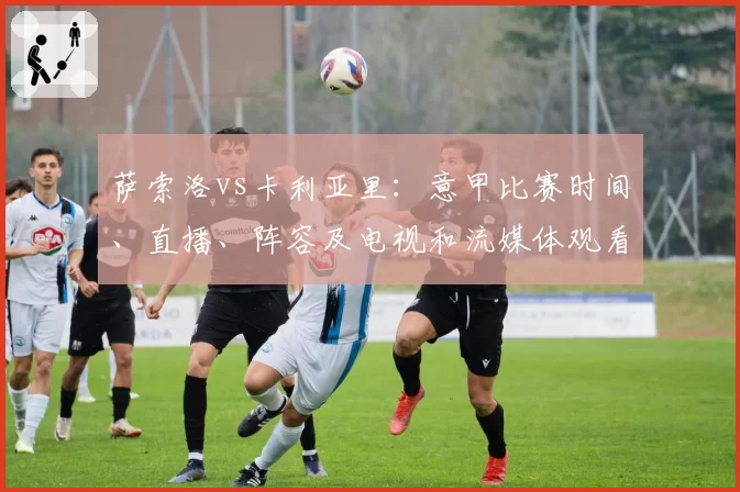 萨索洛vs卡利亚里：意甲比赛时间、直播、阵容及电视和流媒体观看方式