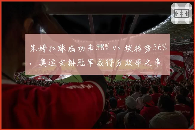 朱婷扣球成功率58% vs 埃格努56%，奥运女排冠军成得分效率之争