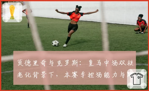 莫德里奇与克罗斯:皇马中场双核老化背景下,本赛季控场能力与跑动数据变化