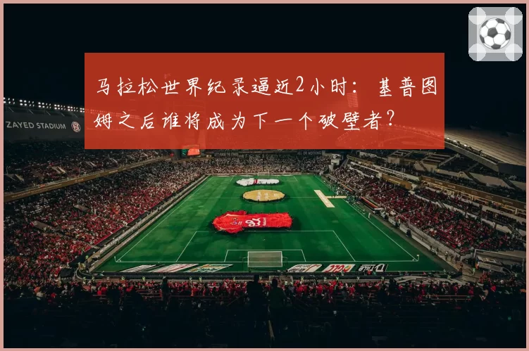 马拉松世界纪录逼近2小时：基普图姆之后谁将成为下一个破壁者？