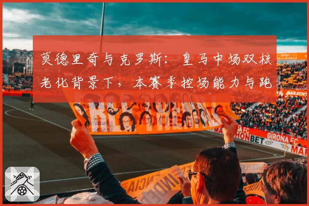 莫德里奇与克罗斯:皇马中场双核老化背景下,本赛季控场能力与跑动数据变化
