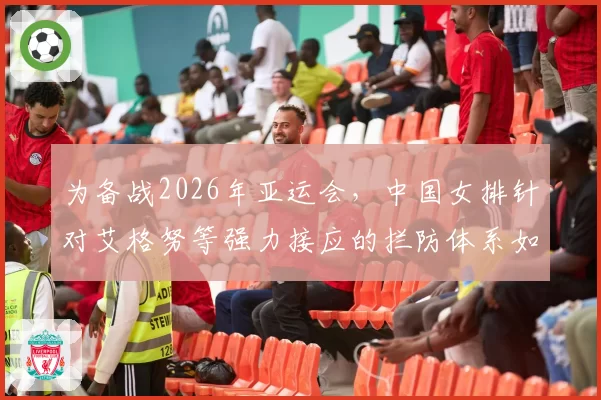 为备战2026年亚运会,中国女排针对艾格努等强力接应的拦防体系如何构建?