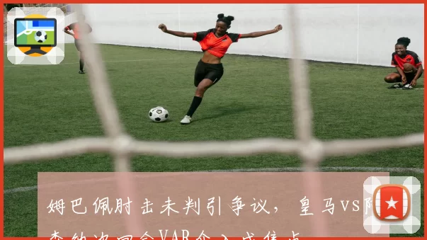 姆巴佩肘击未判引争议，皇马vs阿森纳次回合VAR介入成焦点
