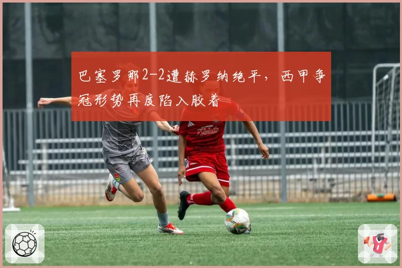 巴塞罗那2-2遭赫罗纳绝平，西甲争冠形势再度陷入胶着