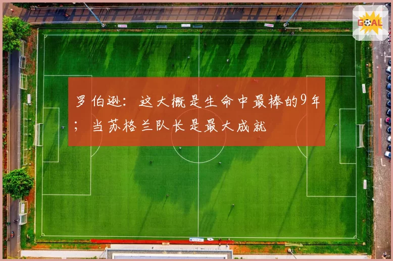 罗伯逊：这大概是生命中最棒的9年；当苏格兰队长是最大成就