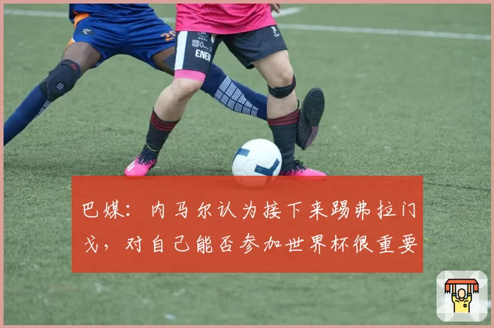 巴媒:内马尔认为接下来踢弗拉门戈,对自己能否参加世界杯很重要