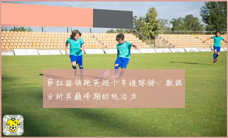 萨拉赫领跑英超十年造球榜，数据分析其巅峰期的统治力