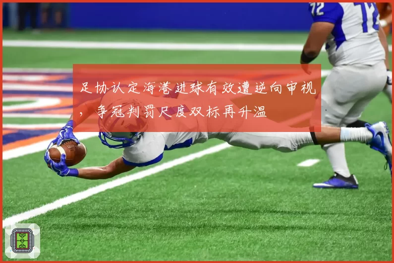足协认定海港进球有效遭逆向审视,争冠判罚尺度双标再升温