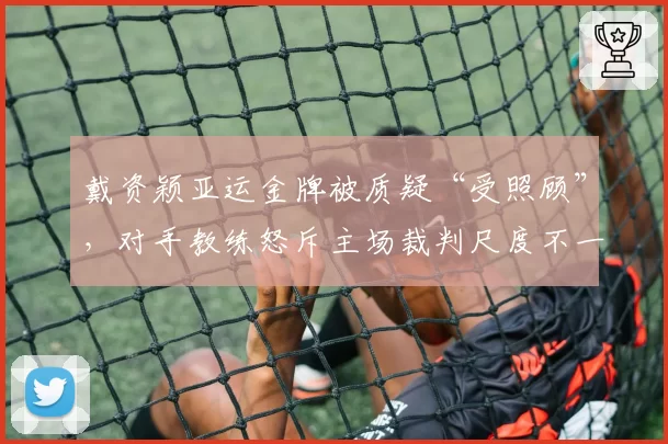 戴资颖亚运金牌被质疑“受照顾”，对手教练怒斥主场裁判尺度不一