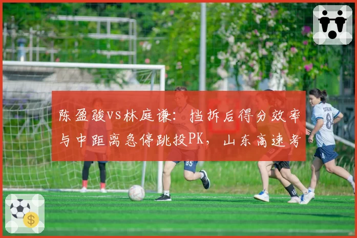 陈盈骏vs林庭谦：挡拆后得分效率与中距离急停跳投PK，山东高速考察后卫