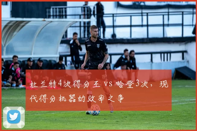 杜兰特4次得分王 vs 哈登3次，现代得分机器的效率之争