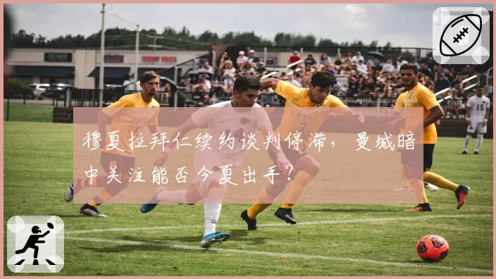 穆夏拉拜仁续约谈判停滞,曼城暗中关注能否今夏出手?