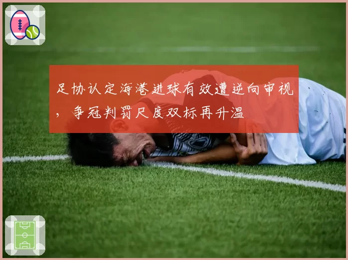足协认定海港进球有效遭逆向审视,争冠判罚尺度双标再升温