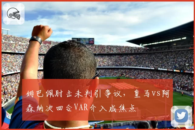 姆巴佩肘击未判引争议，皇马vs阿森纳次回合VAR介入成焦点