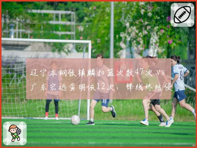 辽宁本钢张镇麟扣篮次数47次 vs 广东宏远黄明依12次，锋线终结侵略性天壤之别