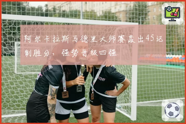 阿尔卡拉斯马德里大师赛轰出45记制胜分，强势晋级四强