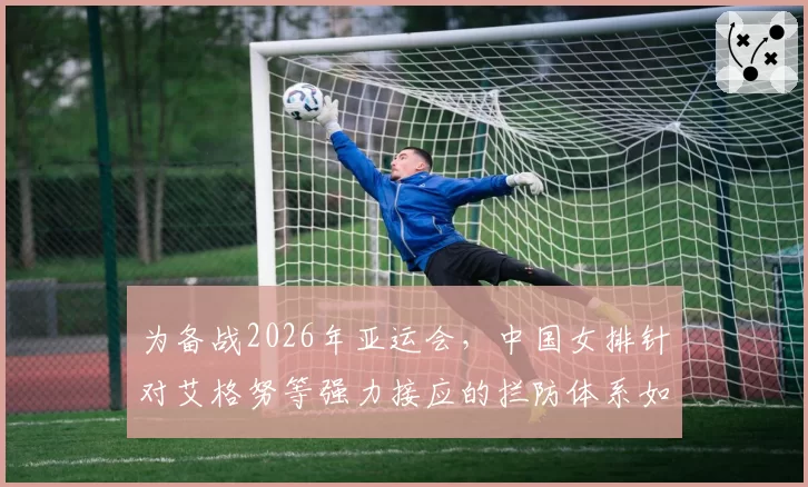 为备战2026年亚运会,中国女排针对艾格努等强力接应的拦防体系如何构建?