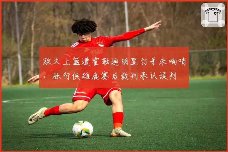 欧文上篮遭霍勒迪明显打手未响哨,独行侠雄鹿赛后裁判承认误判