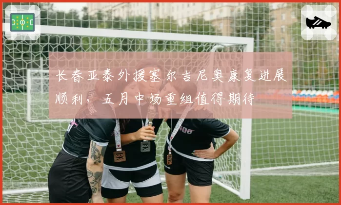 长春亚泰外援塞尔吉尼奥康复进展顺利,五月中场重组值得期待