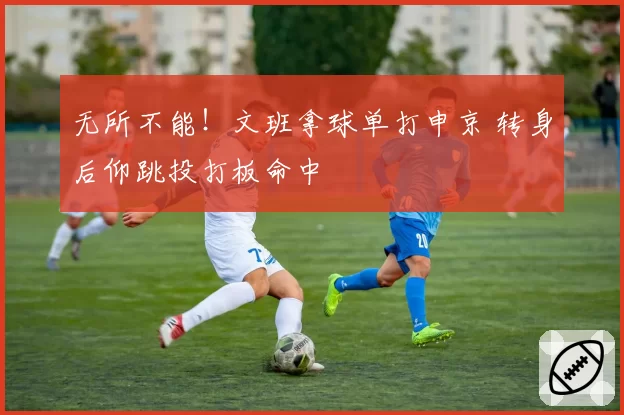 无所不能!文班拿球单打申京 转身后仰跳投打板命中